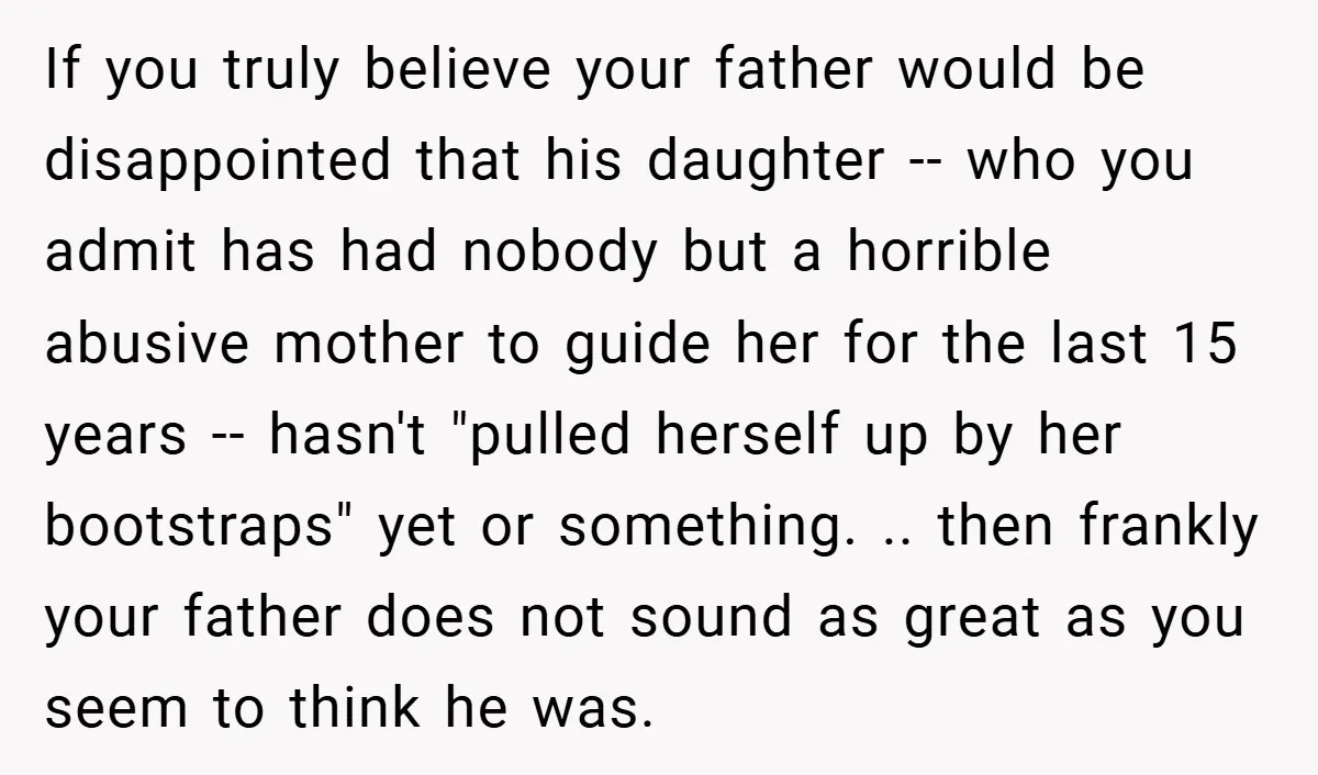 If you truly believe your father would be disappointed that his daughter -- who you admit has had nobody but a horrible abusive mother to guide her for the last...
