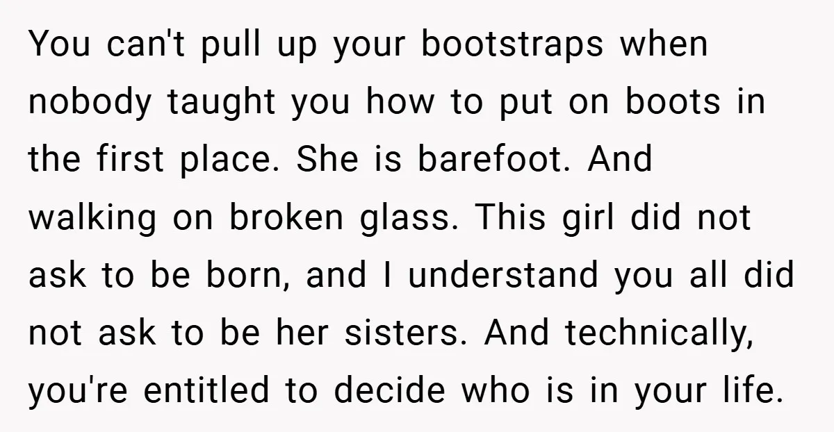 You can't pull up your bootstraps when nobody taught you how to put on boots in the first place. She is barefoot. And walking on broken glass. This girl did...