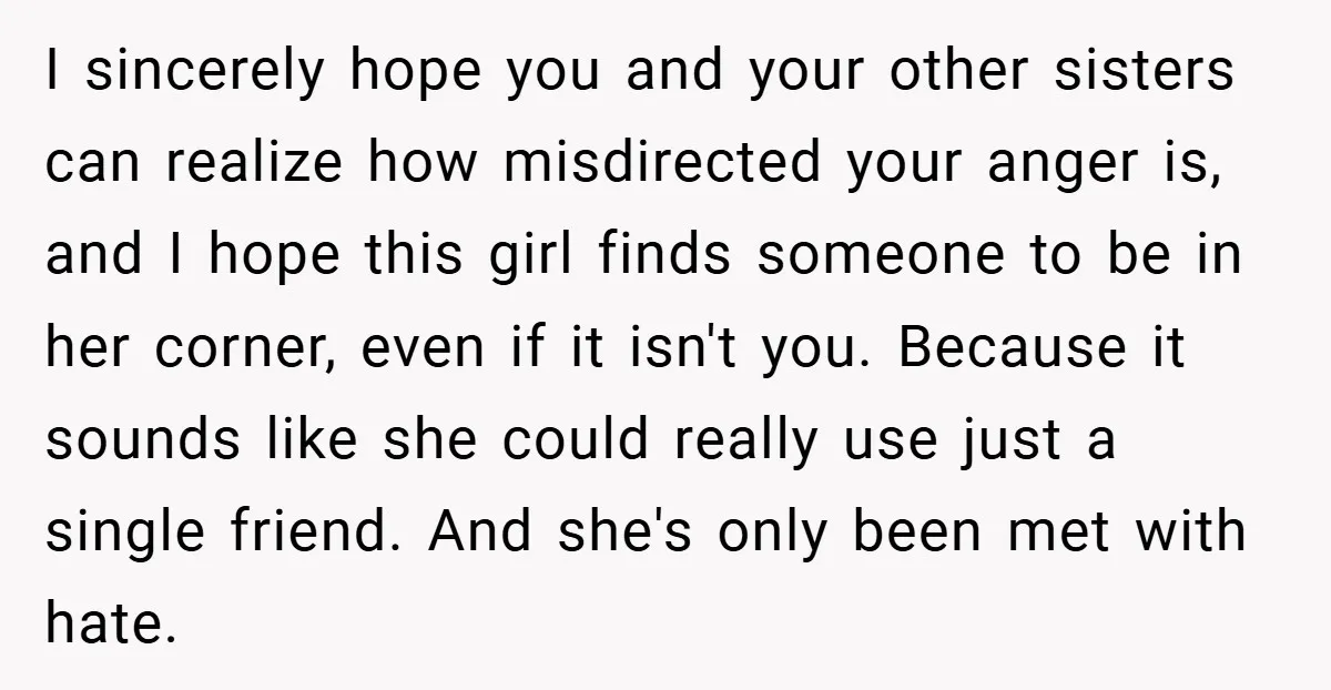 I sincerely hope you and your other sisters can realize how misdirected your anger is, and I hope this girl finds someone to be in her corner, even if it...