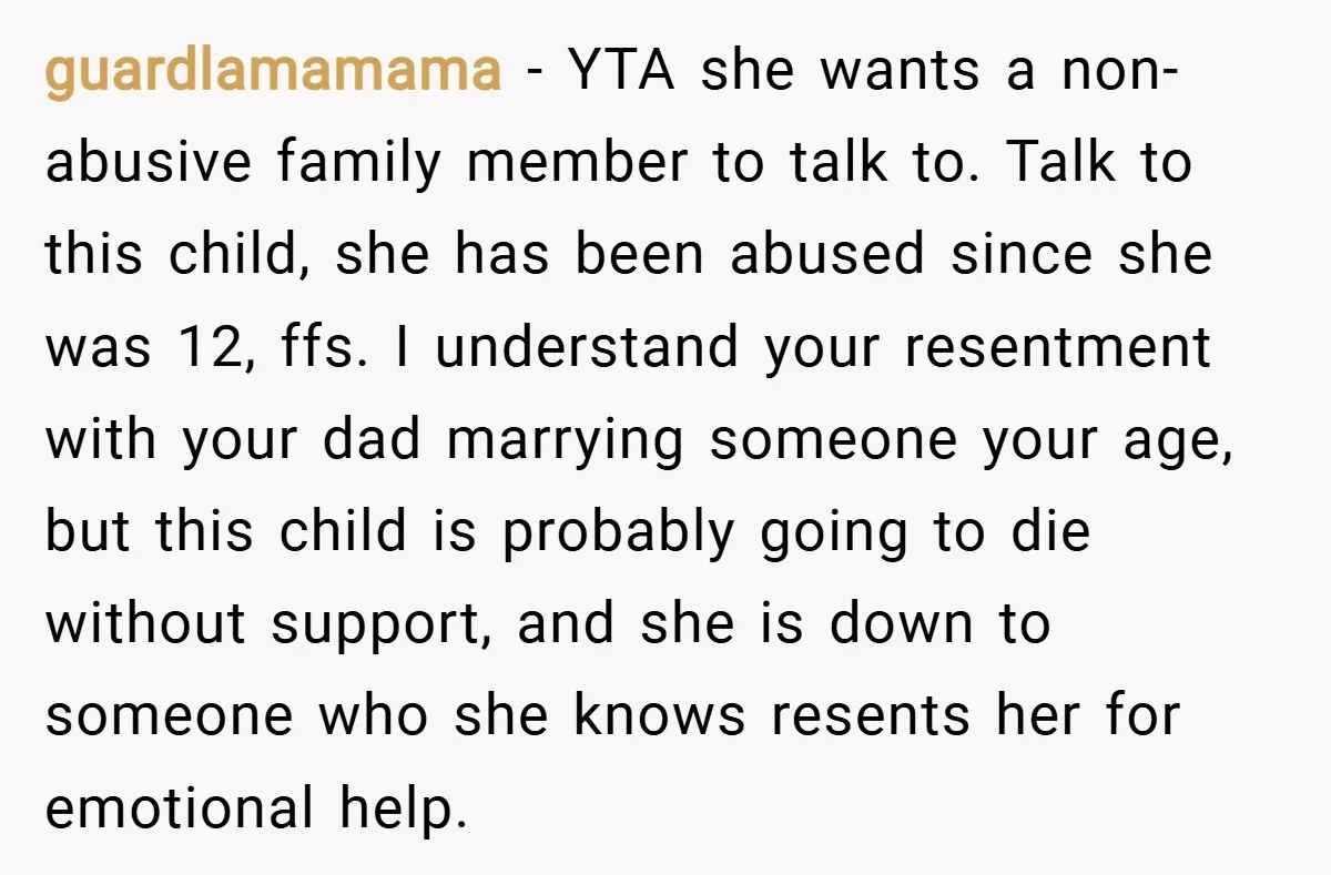 guardlamamama − YTA she wants a non-abusive family member to talk to. Talk to this child, she has been abused since she was 12, ffs. I understand your resentment with...