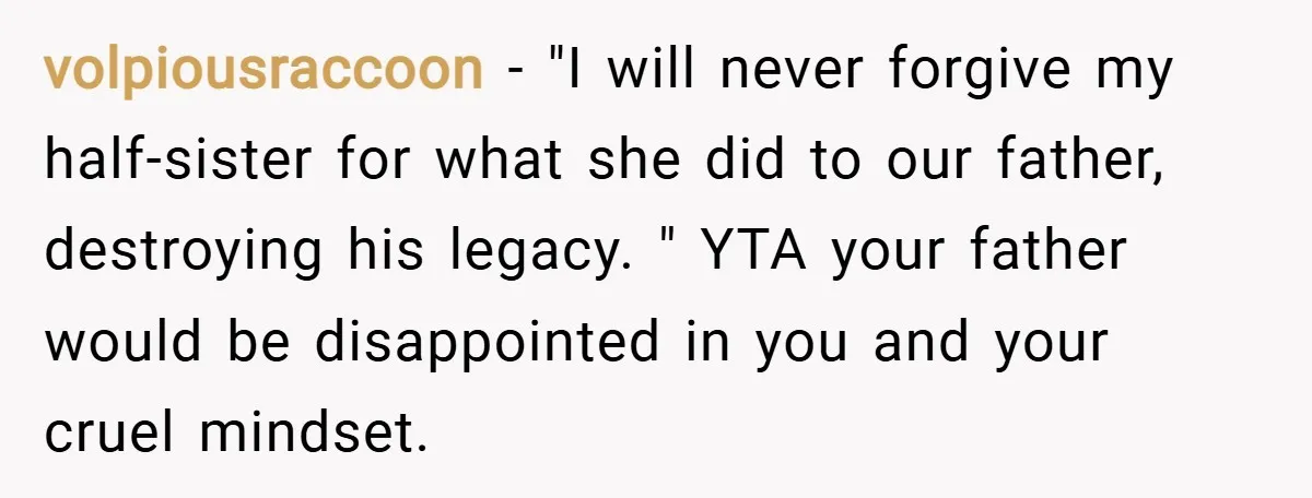 volpiousraccoon − "I will never forgive my half-sister for what she did to our father, destroying his legacy. " YTA your father would be disappointed in you and your cruel...
