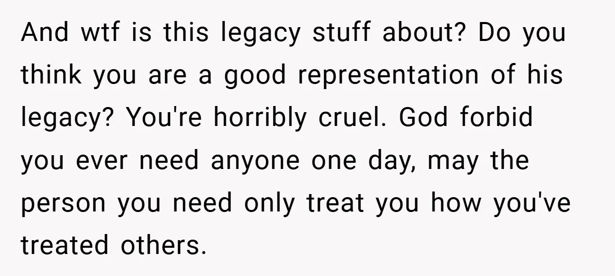 And wtf is this legacy stuff about? Do you think you are a good representation of his legacy? You're horribly cruel. God forbid you ever need anyone one day, may...