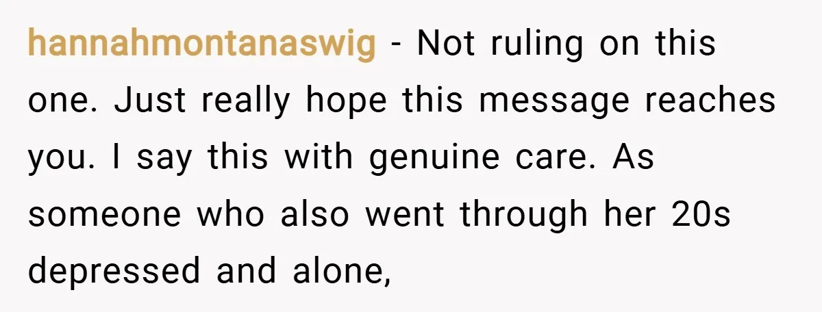 hannahmontanaswig − Not ruling on this one. Just really hope this message reaches you. I say this with genuine care. As someone who also went through her 20s depressed and...
