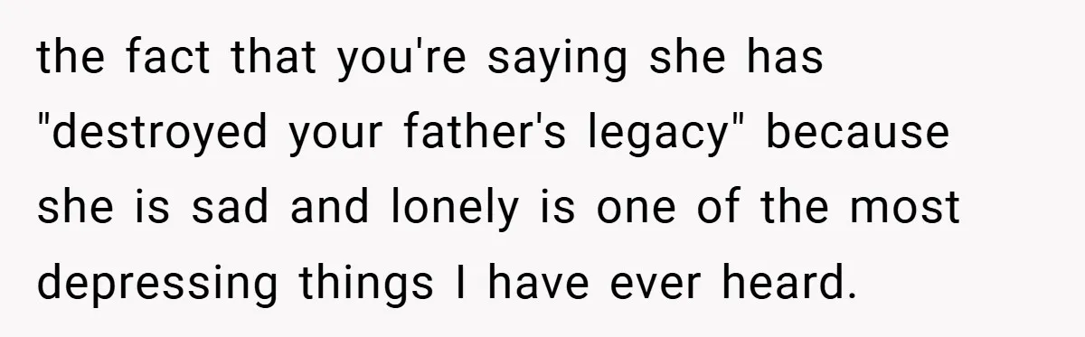 the fact that you're saying she has "destroyed your father's legacy" because she is sad and lonely is one of the most depressing things I have ever heard.