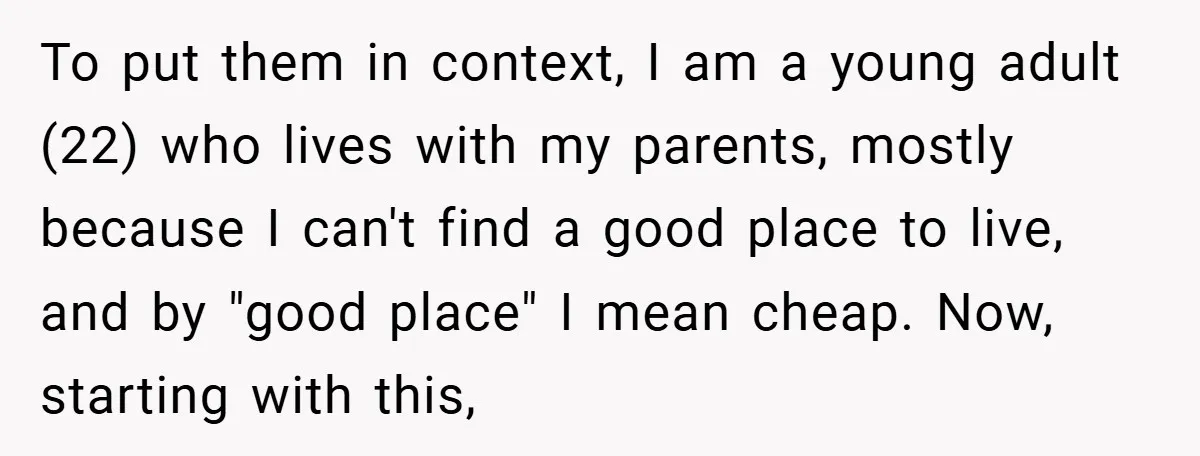 To put them in context, I am a young adult (22) who lives with my parents, mostly because I can't find a good place to live, and by "good place"...
