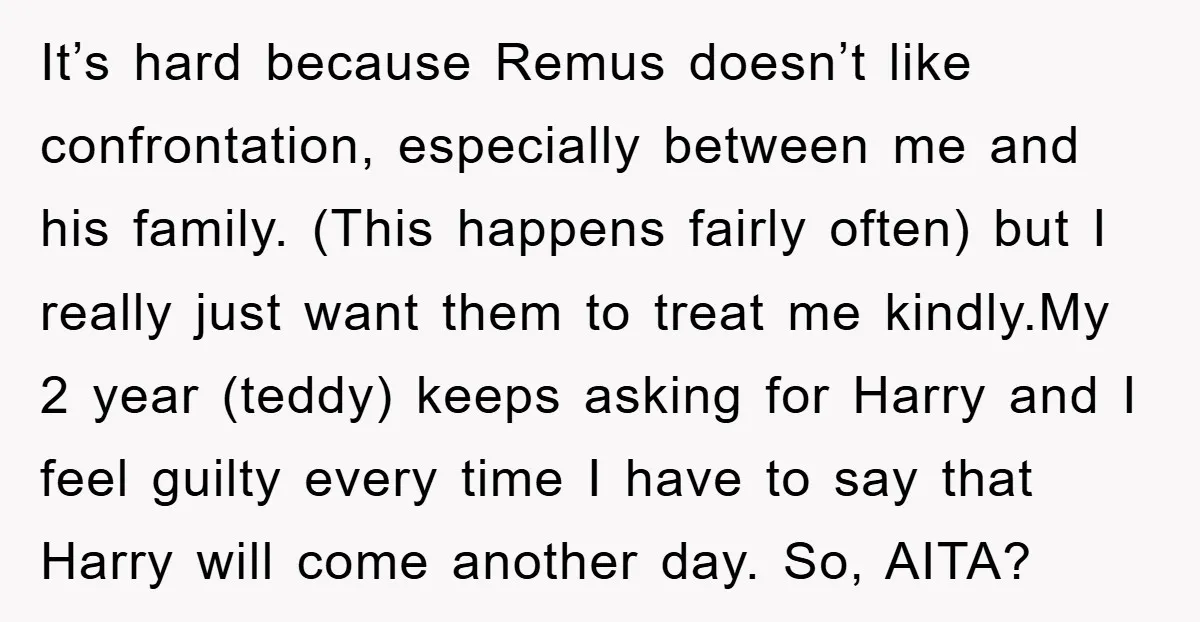 It’s hard because Remus doesn’t like confrontation, especially between me and his family. (This happens fairly often) but I really just want them to treat me kindly.My 2 year (teddy)...
