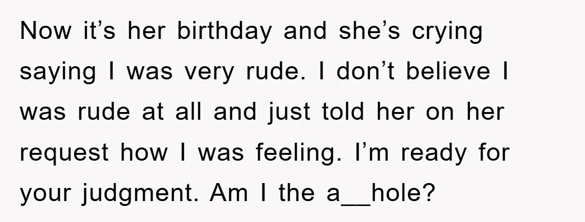 Now it’s her birthday and she’s crying saying I was very rude. I don’t believe I was rude at all and just told her on her request how I was...