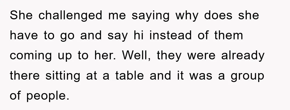 She challenged me saying why does she have to go and say hi instead of them coming up to her. Well, they were already there sitting at a table and...