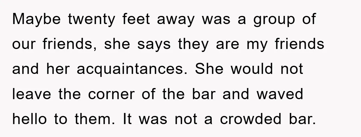 Maybe twenty feet away was a group of our friends, she says they are my friends and her acquaintances. She would not leave the corner of the bar and waved...