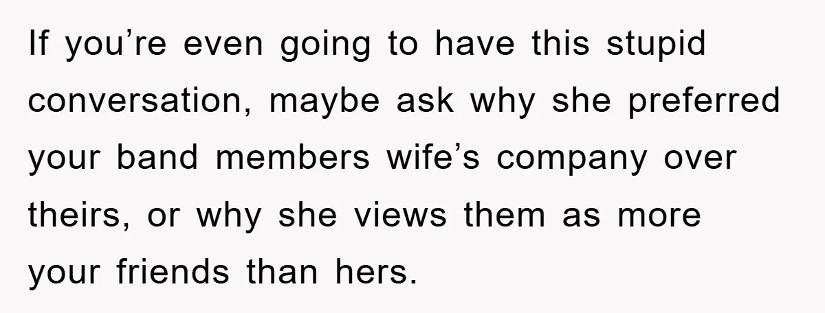 If you’re even going to have this stupid conversation, maybe ask why she preferred your band members wife’s company over theirs, or why she views them as more your friends...
