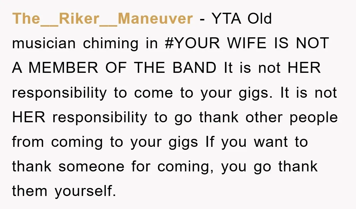 The__Riker__Maneuver − YTA Old musician chiming in #YOUR WIFE IS NOT A MEMBER OF THE BAND It is not HER responsibility to come to your gigs. It is not HER...