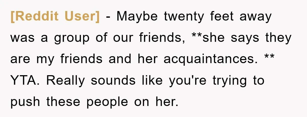 [Reddit User] − Maybe twenty feet away was a group of our friends, **she says they are my friends and her acquaintances. ** YTA. Really sounds like you're trying to...