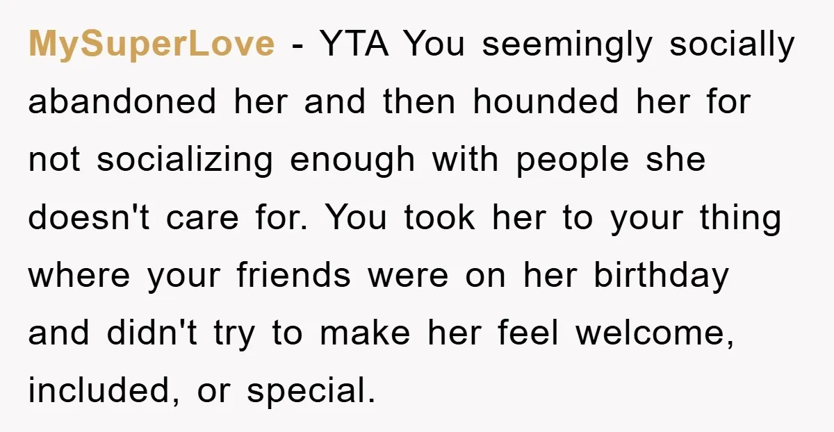 MySuperLove − YTA You seemingly socially abandoned her and then hounded her for not socializing enough with people she doesn't care for. You took her to your thing where your...