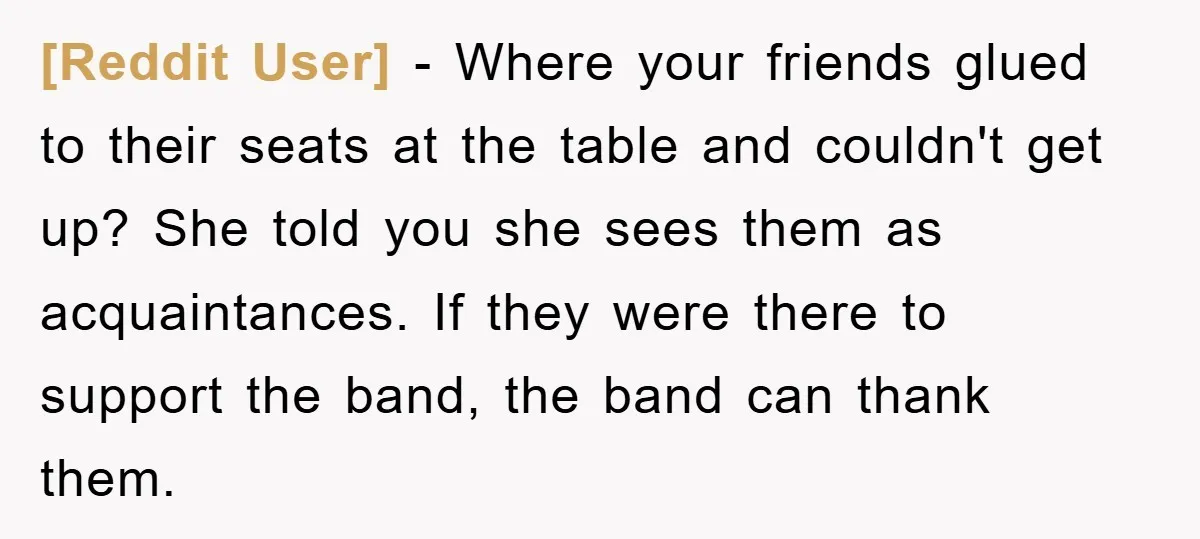 [Reddit User] − Where your friends glued to their seats at the table and couldn't get up? She told you she sees them as acquaintances. If they were there to...