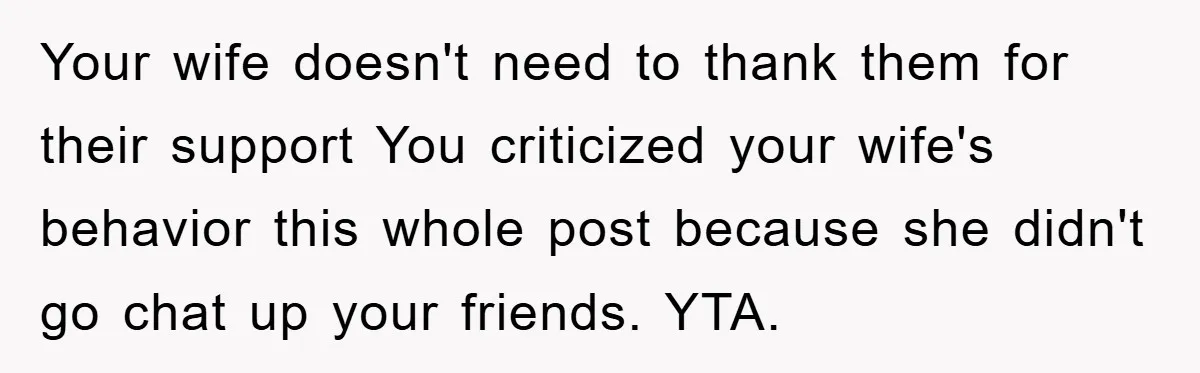 Your wife doesn't need to thank them for their support You criticized your wife's behavior this whole post because she didn't go chat up your friends. YTA.