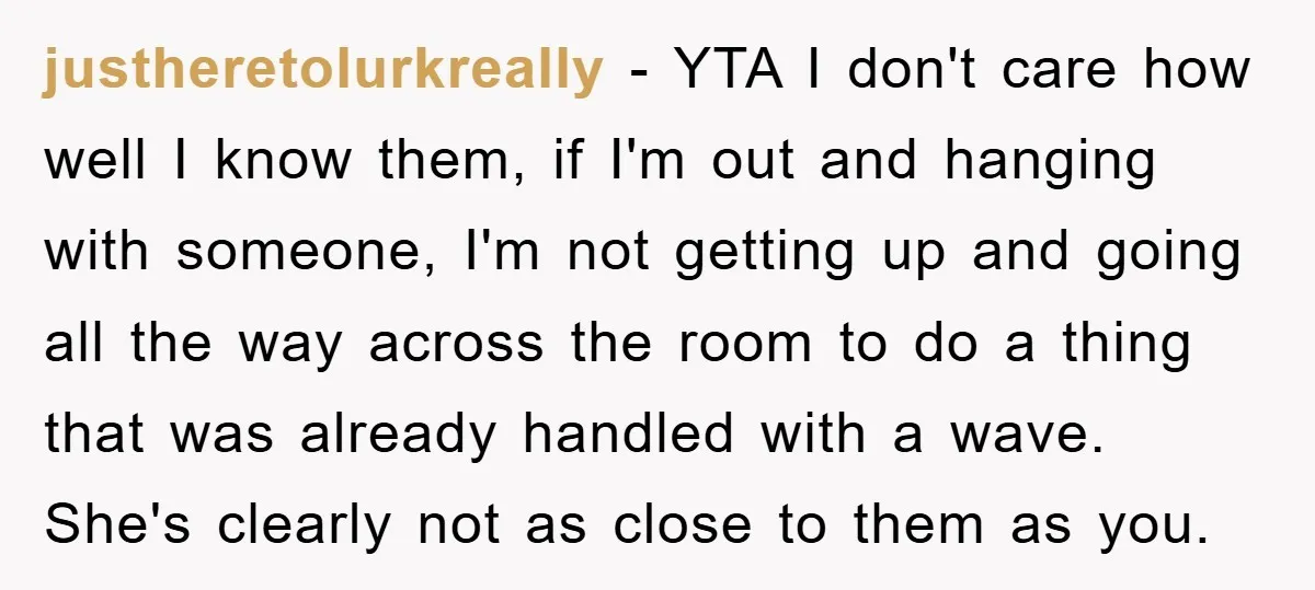 justheretolurkreally − YTA I don't care how well I know them, if I'm out and hanging with someone, I'm not getting up and going all the way across the room...
