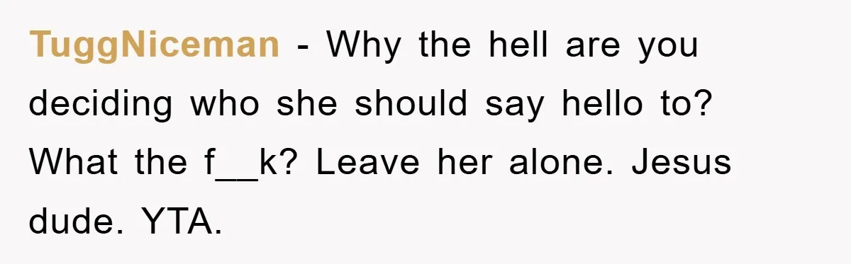 TuggNiceman − Why the hell are you deciding who she should say hello to? What the f__k? Leave her alone. Jesus dude. YTA.