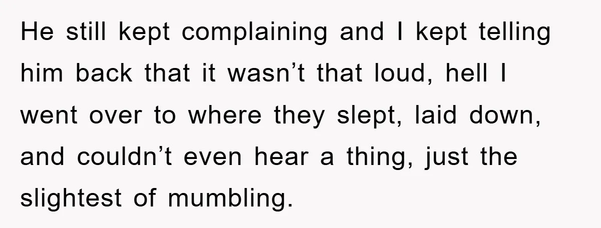 He still kept complaining and I kept telling him back that it wasn’t that loud, hell I went over to where they slept, laid down, and couldn’t even hear a...