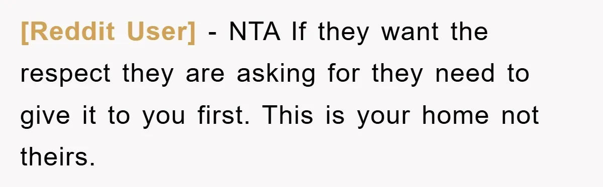 [Reddit User] − NTA If they want the respect they are asking for they need to give it to you first. This is your home not theirs.
