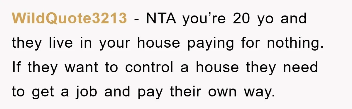 WildQuote3213 − NTA you’re 20 yo and they live in your house paying for nothing. If they want to control a house they need to get a job and pay...
