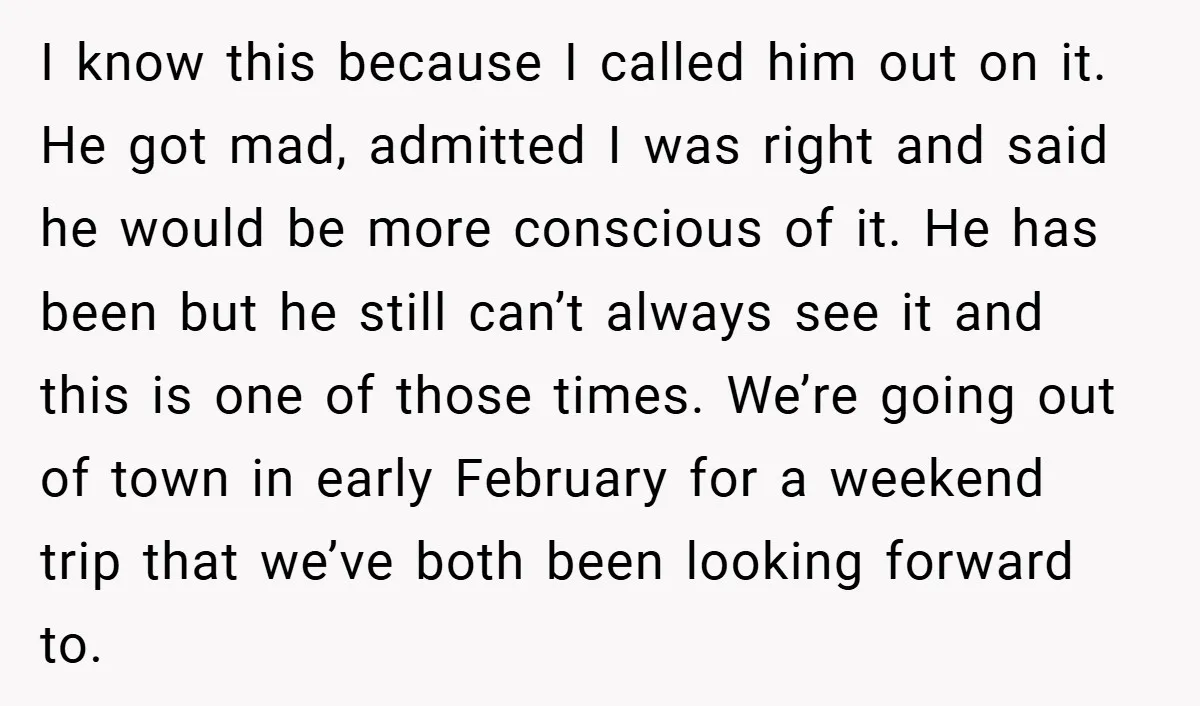 I know this because I called him out on it. He got mad, admitted I was right and said he would be more conscious of it. He has been but...
