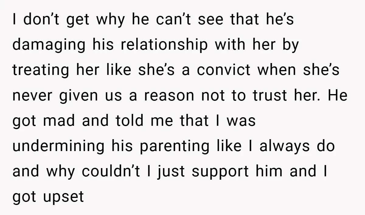 I don’t get why he can’t see that he’s damaging his relationship with her by treating her like she’s a convict when she’s never given us a reason not to...