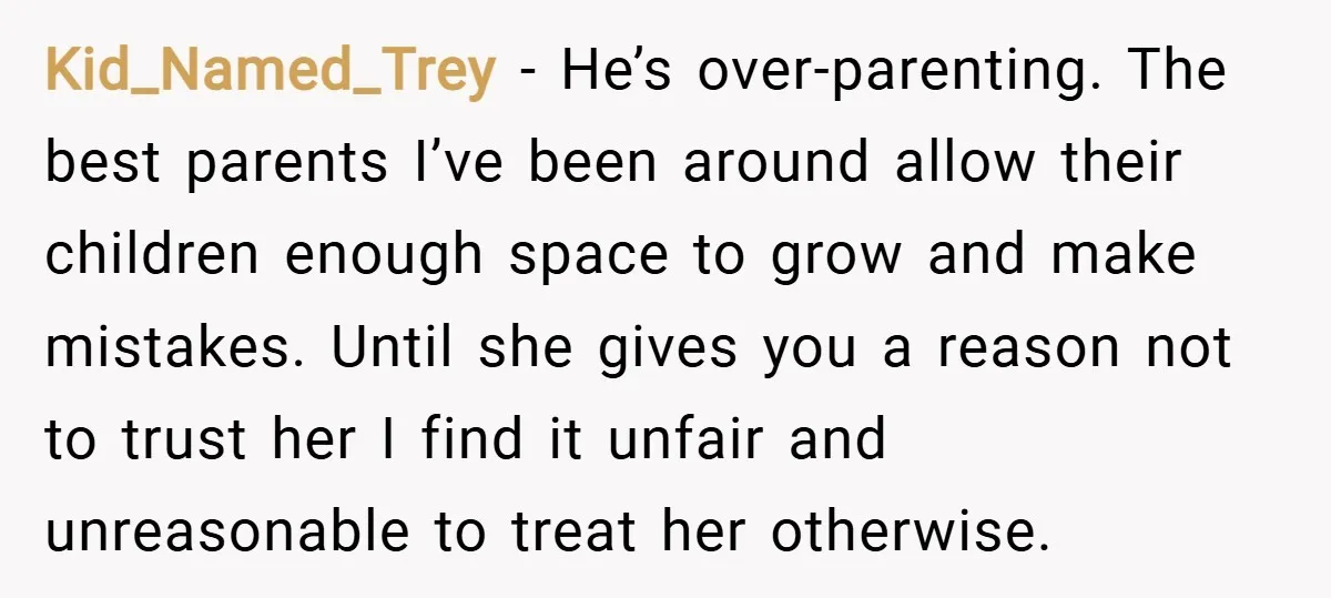 Kid_Named_Trey − He’s over-parenting. The best parents I’ve been around allow their children enough space to grow and make mistakes. Until she gives you a reason not to trust her...