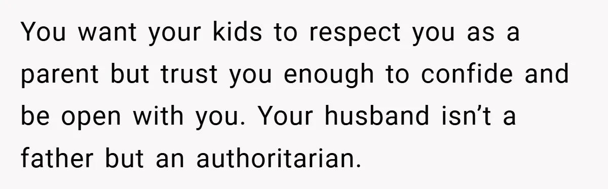 You want your kids to respect you as a parent but trust you enough to confide and be open with you. Your husband isn’t a father but an authoritarian.