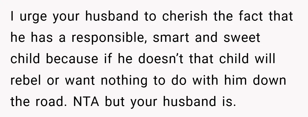 I urge your husband to cherish the fact that he has a responsible, smart and sweet child because if he doesn’t that child will rebel or want nothing to do...
