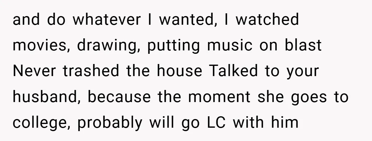 and do whatever I wanted, I watched movies, drawing, putting music on blast Never trashed the house Talked to your husband, because the moment she goes to college, probably will...