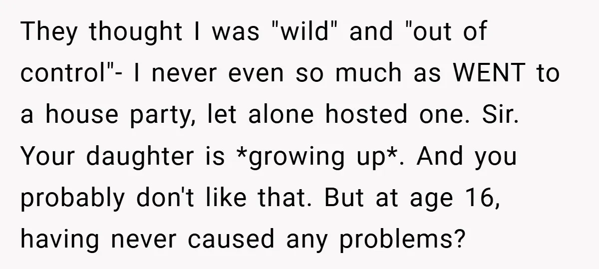 They thought I was "wild" and "out of control"- I never even so much as WENT to a house party, let alone hosted one. Sir. Your daughter is *growing up*....