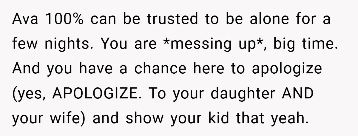 Ava 100% can be trusted to be alone for a few nights. You are *messing up*, big time. And you have a chance here to apologize (yes, APOLOGIZE. To your...