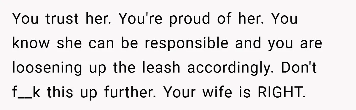 You trust her. You're proud of her. You know she can be responsible and you are loosening up the leash accordingly. Don't f__k this up further. Your wife is RIGHT.