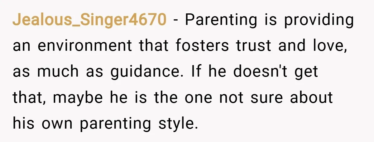 Jealous_Singer4670 − Parenting is providing an environment that fosters trust and love, as much as guidance. If he doesn't get that, maybe he is the one not sure about his...