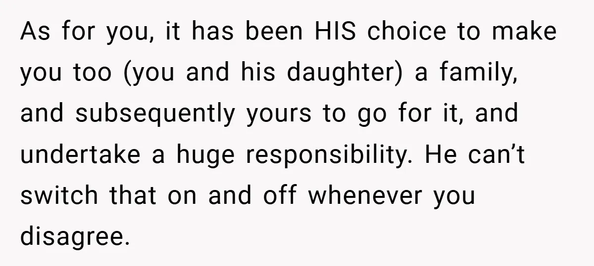 As for you, it has been HIS choice to make you too (you and his daughter) a family, and subsequently yours to go for it, and undertake a huge responsibility....