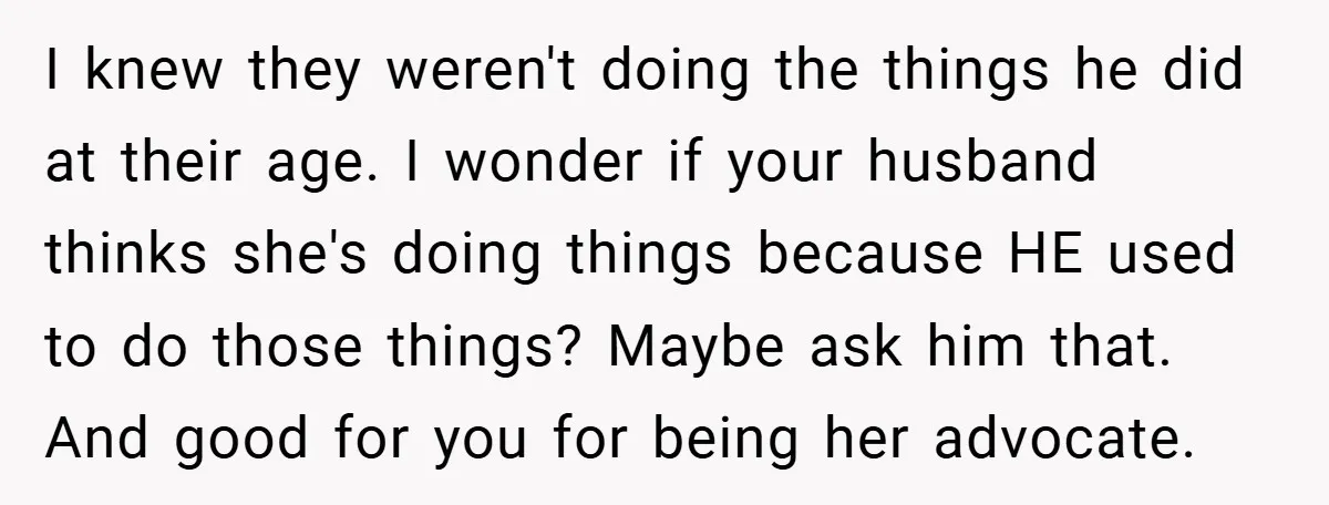 I knew they weren't doing the things he did at their age. I wonder if your husband thinks she's doing things because HE used to do those things? Maybe ask...