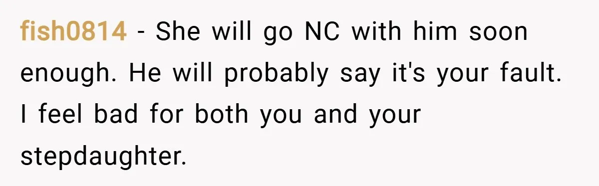 fish0814 − She will go NC with him soon enough. He will probably say it's your fault. I feel bad for both you and your stepdaughter.