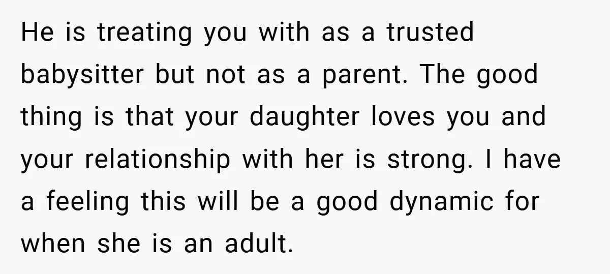 He is treating you with as a trusted babysitter but not as a parent. The good thing is that your daughter loves you and your relationship with her is strong....