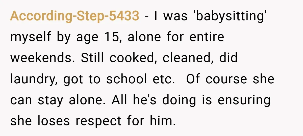According-Step-5433 − I was 'babysitting' myself by age 15, alone for entire weekends. Still cooked, cleaned, did laundry, got to school etc. ​ Of course she can stay alone. All...