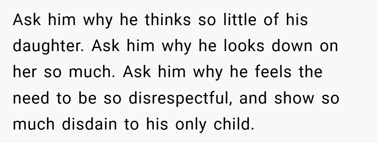 Ask him why he thinks so little of his daughter. Ask him why he looks down on her so much. Ask him why he feels the need to be so...