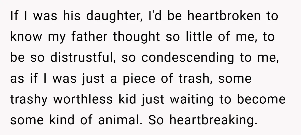If I was his daughter, I'd be heartbroken to know my father thought so little of me, to be so distrustful, so condescending to me, as if I was just...
