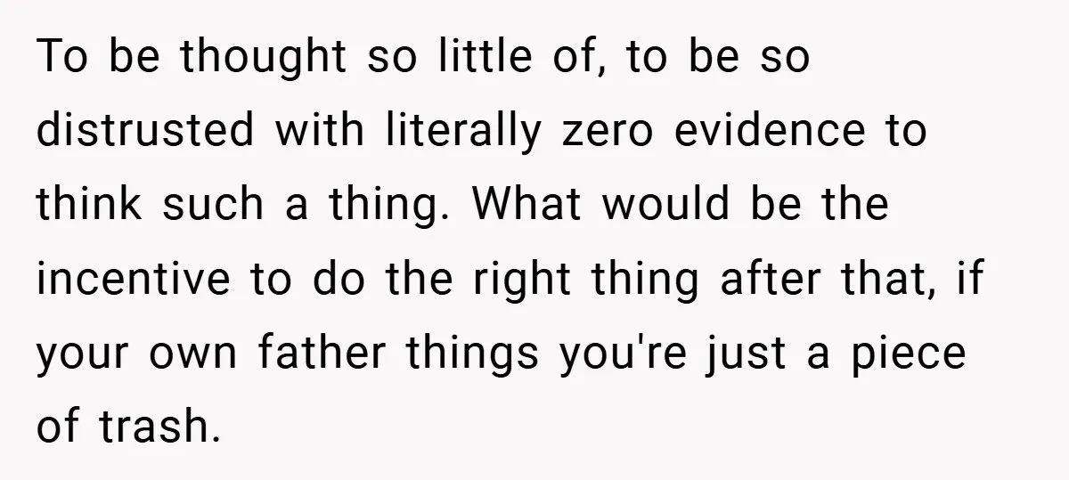 To be thought so little of, to be so distrusted with literally zero evidence to think such a thing. What would be the incentive to do the right thing after...