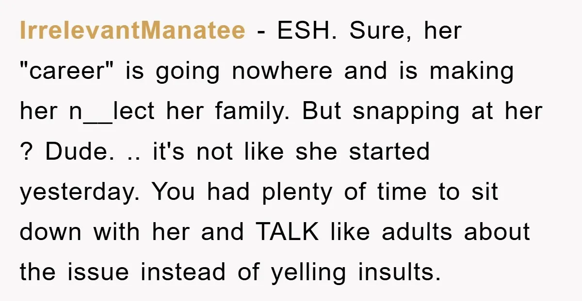 IrrelevantManatee − ESH. Sure, her "career" is going nowhere and is making her n__lect her family. But snapping at her ? Dude. .. it's not like she started yesterday. You...