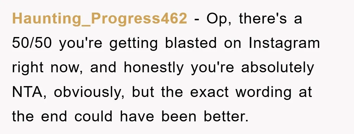 Haunting_Progress462 − Op, there's a 50/50 you're getting blasted on Instagram right now, and honestly you're absolutely NTA, obviously, but the exact wording at the end could have been better.