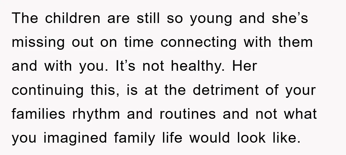 The children are still so young and she’s missing out on time connecting with them and with you. It’s not healthy. Her continuing this, is at the detriment of your...