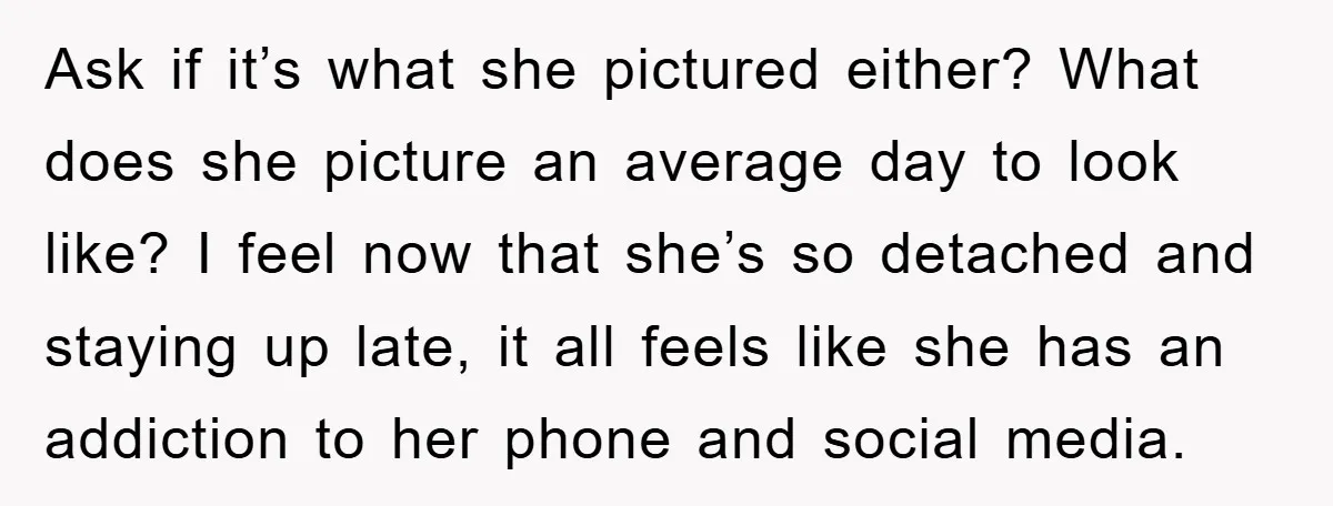 Ask if it’s what she pictured either? What does she picture an average day to look like? I feel now that she’s so detached and staying up late, it all...