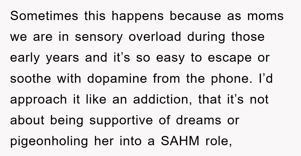 Sometimes this happens because as moms we are in sensory overload during those early years and it’s so easy to escape or soothe with dopamine from the phone. I’d approach...