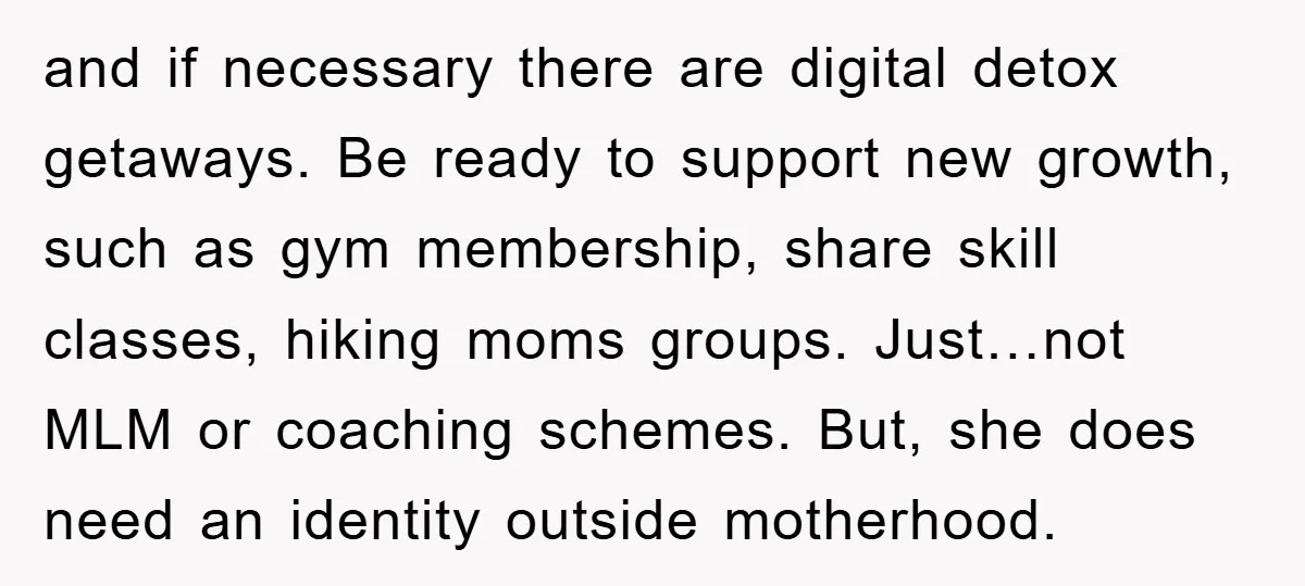 and if necessary there are digital detox getaways. Be ready to support new growth, such as gym membership, share skill classes, hiking moms groups. Just…not MLM or coaching schemes. But,...