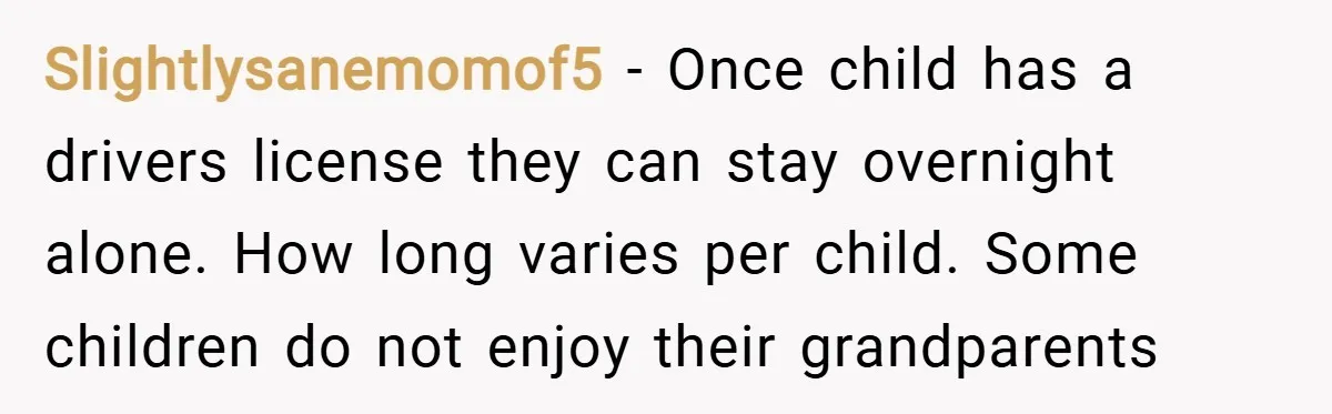 Slightlysanemomof5 − Once child has a drivers license they can stay overnight alone. How long varies per child. Some children do not enjoy their grandparents