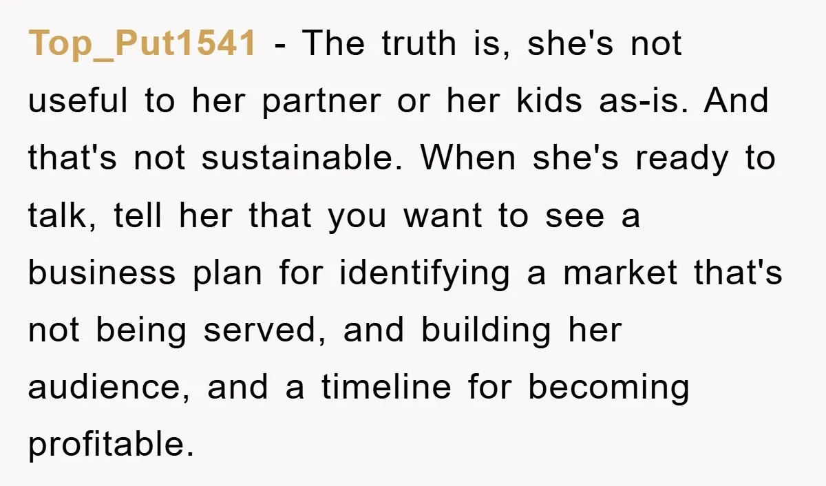 Top_Put1541 − The truth is, she's not useful to her partner or her kids as-is. And that's not sustainable. When she's ready to talk, tell her that you want to...